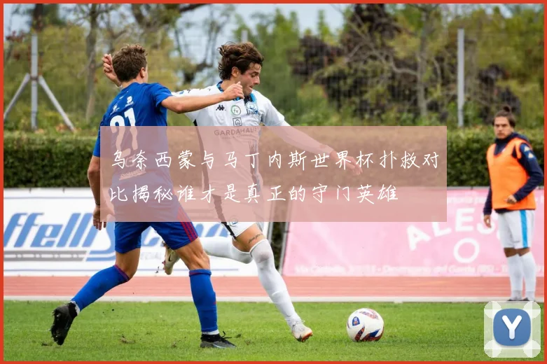 乌奈西蒙与马丁内斯世界杯扑救对比揭秘谁才是真正的守门英雄