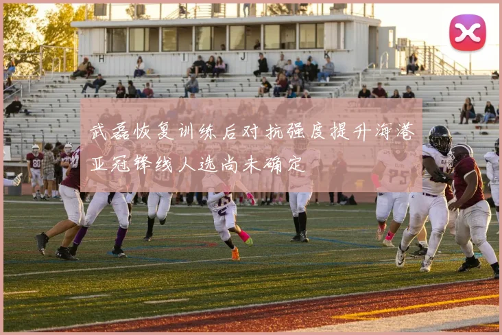 武磊恢复训练后对抗强度提升海港亚冠锋线人选尚未确定